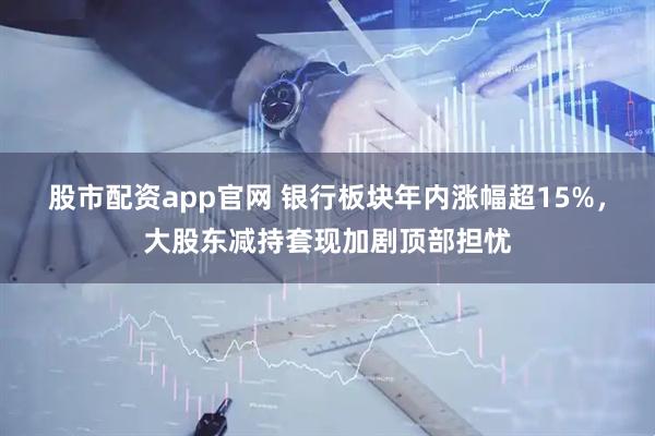 股市配资app官网 银行板块年内涨幅超15%，大股东减持套现加剧顶部担忧