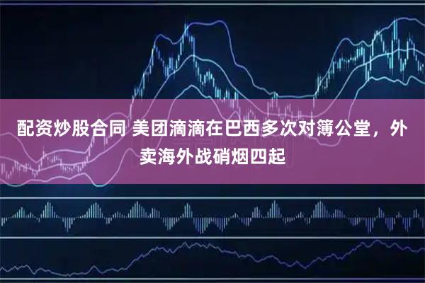 配资炒股合同 美团滴滴在巴西多次对簿公堂，外卖海外战硝烟四起