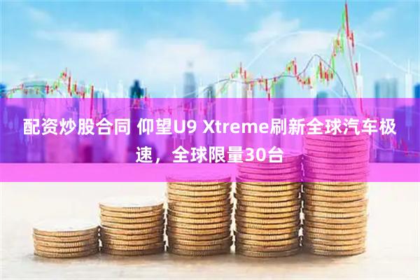 配资炒股合同 仰望U9 Xtreme刷新全球汽车极速，全球限量30台