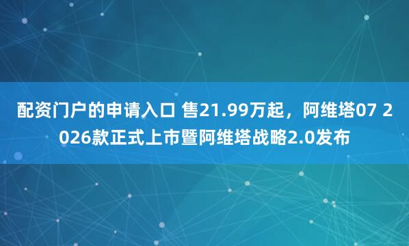 配资门户的申请入口 售21.99万起，阿维塔07 2026款正式上市暨阿维塔战略2.0发布