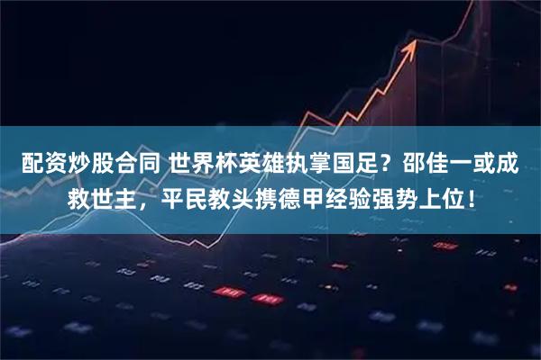 配资炒股合同 世界杯英雄执掌国足？邵佳一或成救世主，平民教头携德甲经验强势上位！