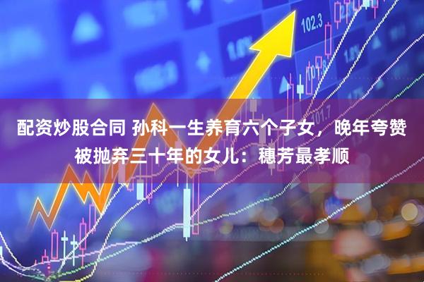 配资炒股合同 孙科一生养育六个子女，晚年夸赞被抛弃三十年的女儿：穗芳最孝顺