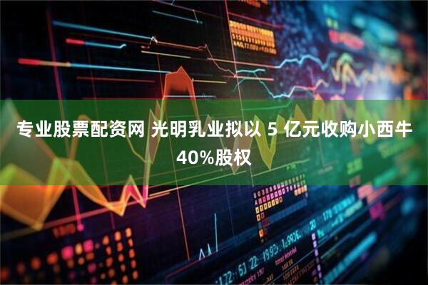 专业股票配资网 光明乳业拟以 5 亿元收购小西牛40%股权
