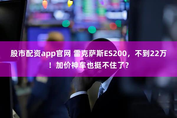 股市配资app官网 雷克萨斯ES200，不到22万！加价神车也挺不住了？
